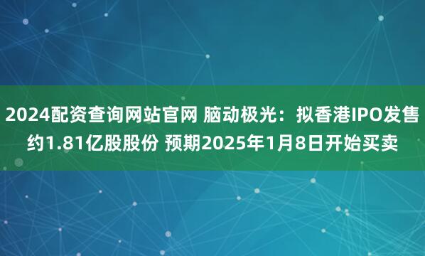 2024配资查询网站官网 脑动极光：拟香港IPO发售约1.81亿股股份 预期2025年1月8日开始买卖