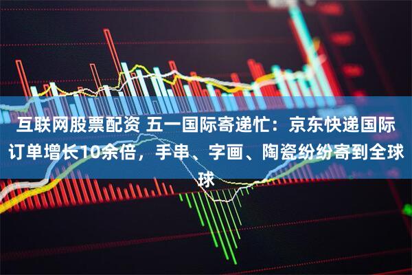 互联网股票配资 五一国际寄递忙：京东快递国际订单增长10余倍，手串、字画、陶瓷纷纷寄到全球