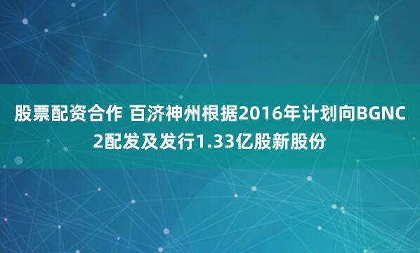 股票配资合作 百济神州根据2016年计划向BGNC2配发及发行1.33亿股新股份