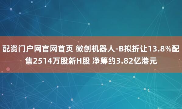配资门户网官网首页 微创机器人-B拟折让13.8%配售2514万股新H股 净筹约3.82亿港元