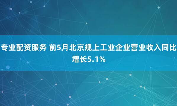 专业配资服务 前5月北京规上工业企业营业收入同比增长5.1%