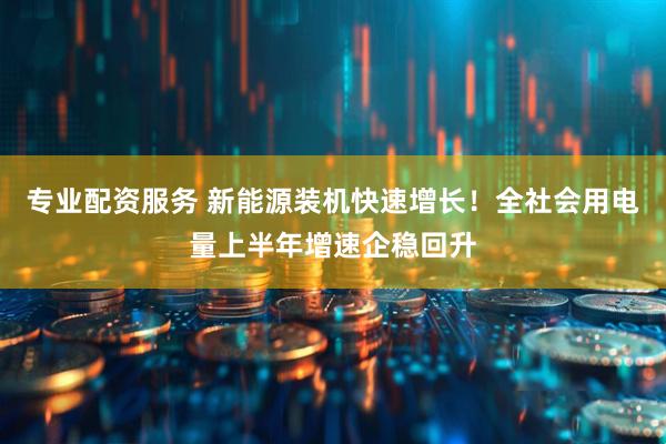 专业配资服务 新能源装机快速增长！全社会用电量上半年增速企稳回升