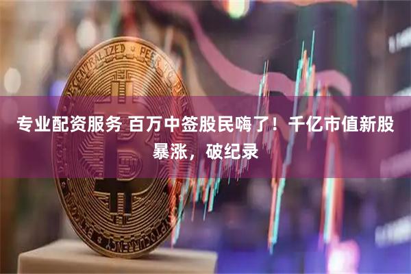 专业配资服务 百万中签股民嗨了！千亿市值新股暴涨，破纪录