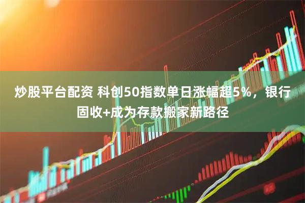 炒股平台配资 科创50指数单日涨幅超5%，银行固收+成为存款搬家新路径