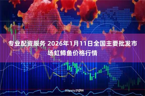专业配资服务 2026年1月11日全国主要批发市场虹鳟鱼价格行情
