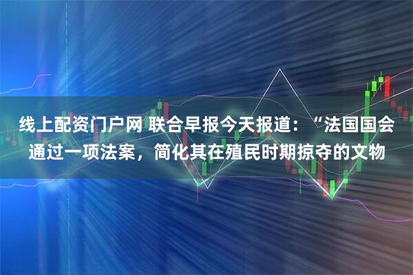 线上配资门户网 联合早报今天报道：“法国国会通过一项法案，简化其在殖民时期掠夺的文物