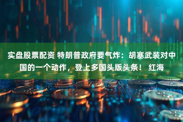实盘股票配资 特朗普政府要气炸：胡塞武装对中国的一个动作，登上多国头版头条！ 红海