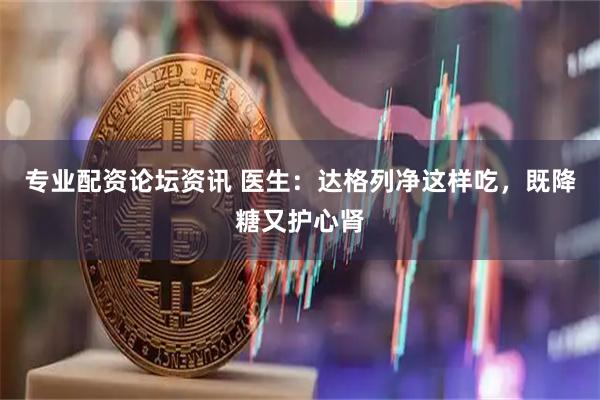 专业配资论坛资讯 医生：达格列净这样吃，既降糖又护心肾